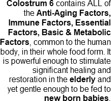 Colostrum 6 contains all of the Anti-aging factors, Immne factors, essential factors and basic and metablolic factors in their whole food form.